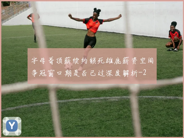 字母哥顶薪续约锁死雄鹿薪资空间争冠窗口期是否已过深度解析