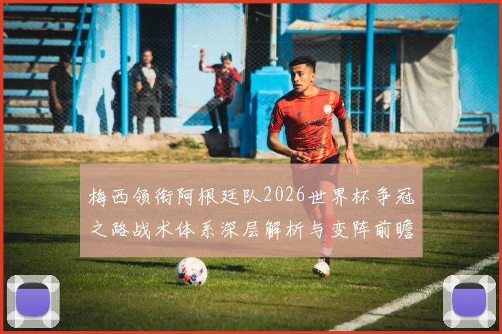 梅西领衔阿根廷队2026世界杯争冠之路战术体系深层解析与变阵前瞻