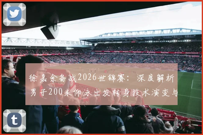 徐嘉余备战2026世锦赛:深度解析男子200米仰泳出发转身技术演变与突破方向