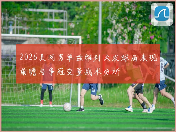 2026美网男单兹维列夫发球局表现前瞻与争冠变量战术分析
