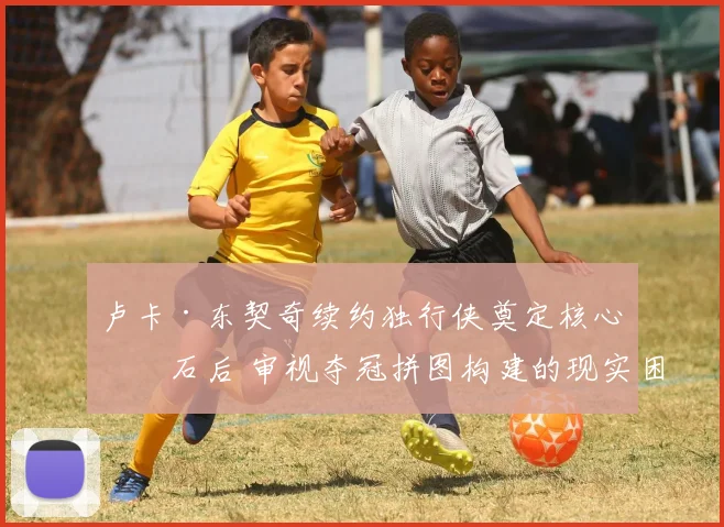 卢卡·东契奇续约独行侠奠定核心基石后 审视夺冠拼图构建的现实困境与突破路径