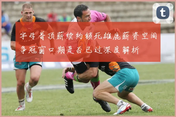 字母哥顶薪续约锁死雄鹿薪资空间争冠窗口期是否已过深度解析