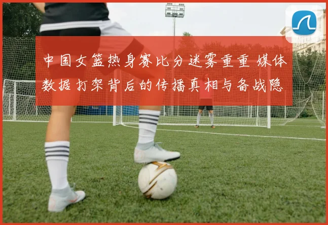 中国女篮热身赛比分迷雾重重 媒体数据打架背后的传播真相与备战隐忧