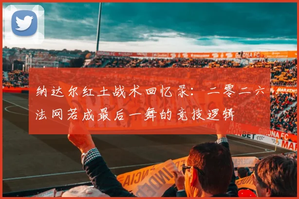纳达尔红土战术回忆录：二零二六法网若成最后一舞的竞技逻辑