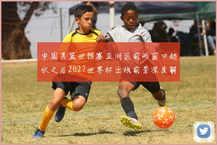 中国男篮世预赛亚洲区前两窗口起伏之后2027世界杯出线前景深度解析