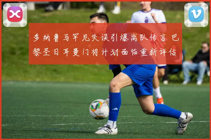 多纳鲁马罕见失误引爆离队传言 巴黎圣日耳曼门将计划面临重新评估