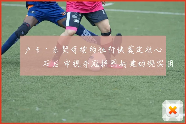 卢卡·东契奇续约独行侠奠定核心基石后 审视夺冠拼图构建的现实困境与突破路径