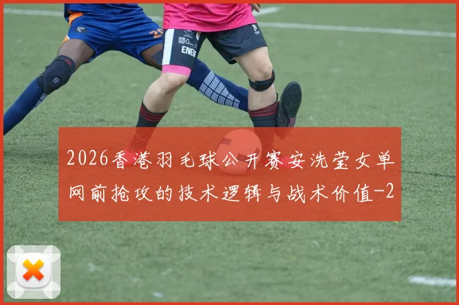 2026香港羽毛球公开赛安洗莹女单网前抢攻的技术逻辑与战术价值