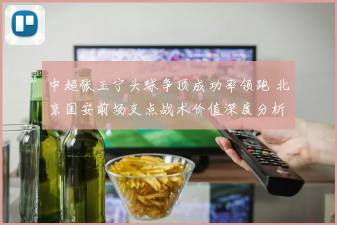中超张玉宁头球争顶成功率领跑 北京国安前场支点战术价值深度分析