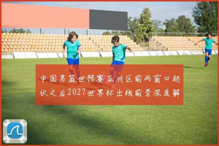 中国男篮世预赛亚洲区前两窗口起伏之后2027世界杯出线前景深度解析