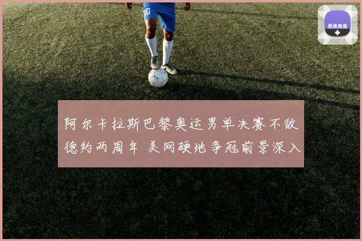 阿尔卡拉斯巴黎奥运男单决赛不敌德约两周年 美网硬地争冠前景深入分析
