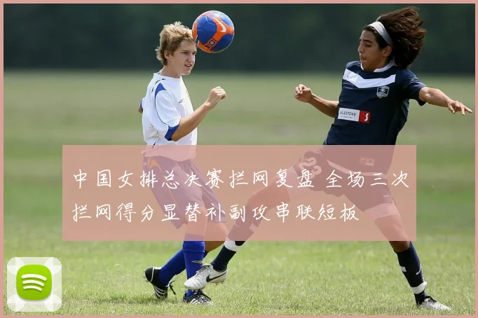 中国女排总决赛拦网复盘 全场三次拦网得分显替补副攻串联短板