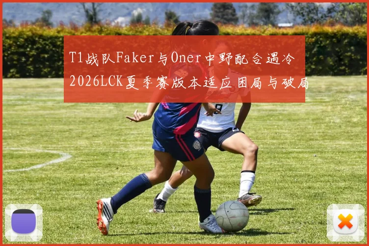 T1战队Faker与Oner中野配合遇冷 2026LCK夏季赛版本适应困局与破局策略研究
