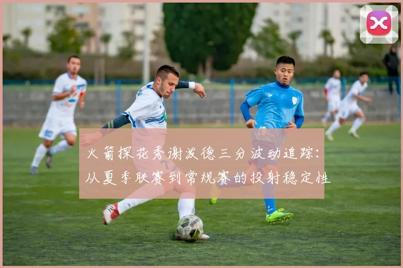 火箭探花秀谢泼德三分波动追踪：从夏季联赛到常规赛的投射稳定性深度评估