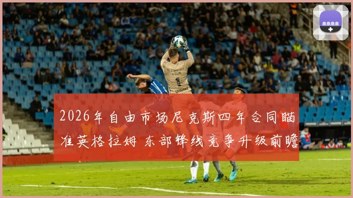 2026年自由市场尼克斯四年合同瞄准英格拉姆 东部锋线竞争升级前瞻