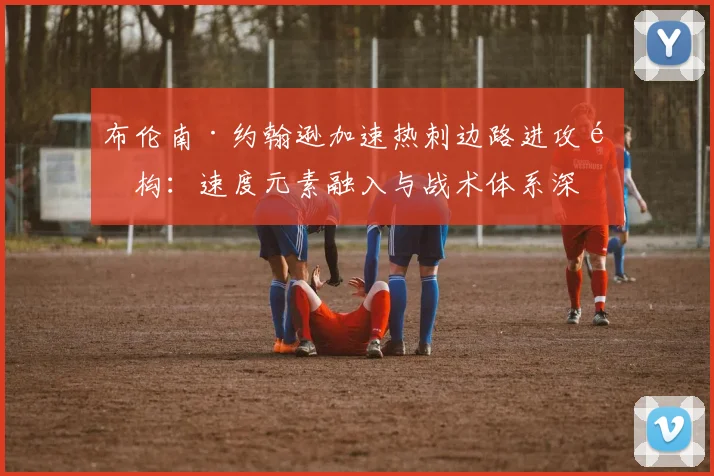 布伦南·约翰逊加速热刺边路进攻重构：速度元素融入与战术体系深度分析