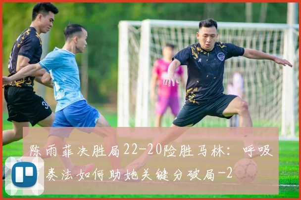 陈雨菲决胜局22-20险胜马林:呼吸节奏法如何助她关键分破局