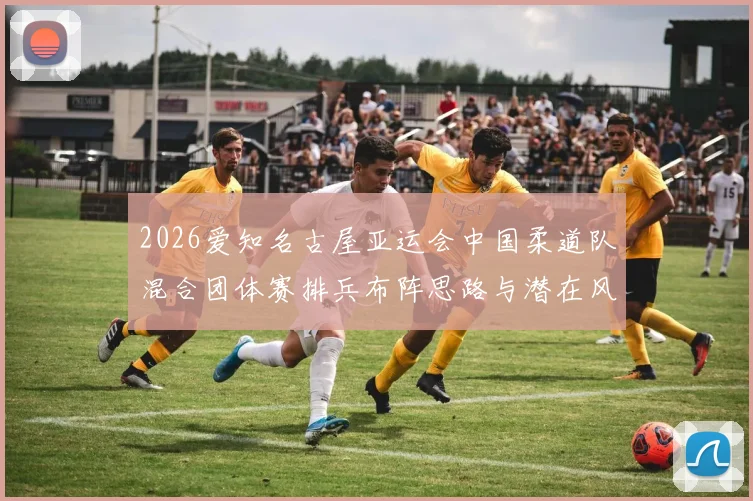 2026爱知名古屋亚运会中国柔道队混合团体赛排兵布阵思路与潜在风险