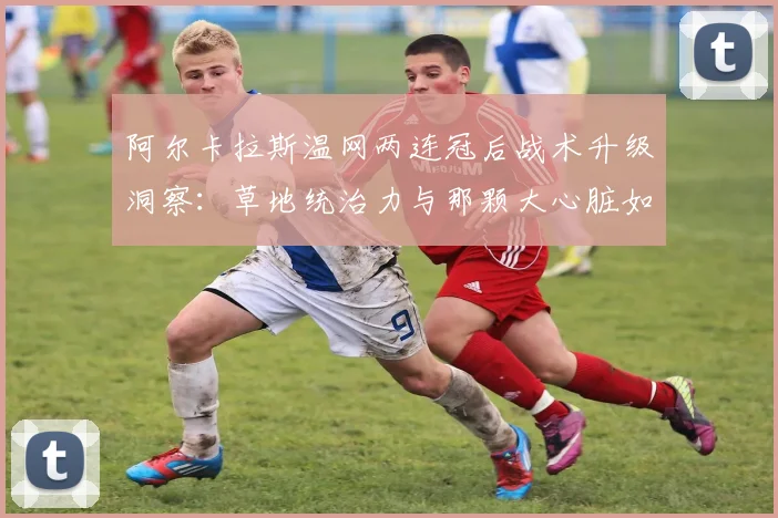 阿尔卡拉斯温网两连冠后战术升级洞察:草地统治力与那颗大心脏如何撑起三连冠梦想
