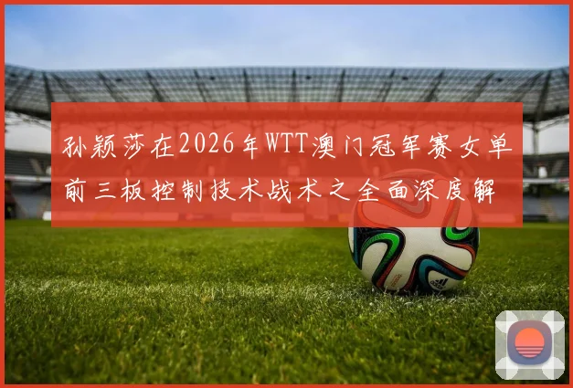 孙颖莎在2026年WTT澳门冠军赛女单前三板控制技术战术之全面深度解析