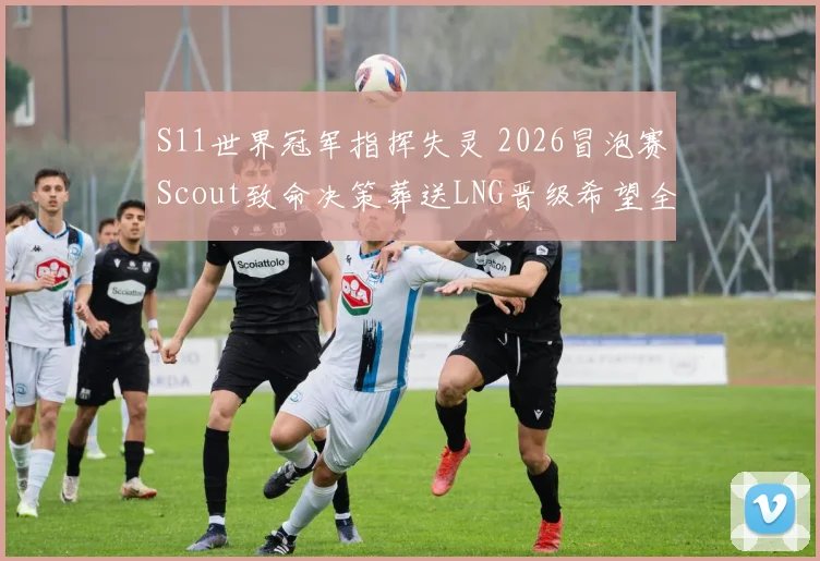 S11世界冠军指挥失灵 2026冒泡赛Scout致命决策葬送LNG晋级希望全面复盘