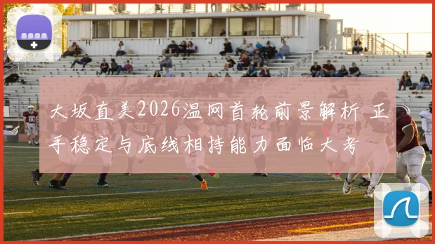 大坂直美2026温网首轮前景解析 正手稳定与底线相持能力面临大考