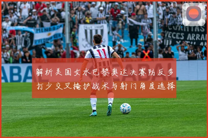 解析美国女水巴黎奥运决赛防反多打少交叉掩护战术与射门角度选择