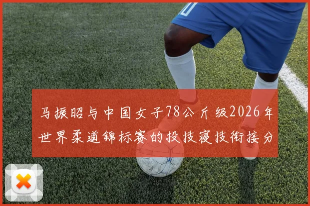 马振昭与中国女子78公斤级2026年世界柔道锦标赛的投技寝技衔接分析