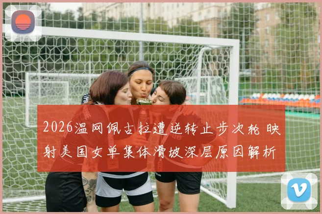 2026温网佩古拉遭逆转止步次轮 映射美国女单集体滑坡深层原因解析