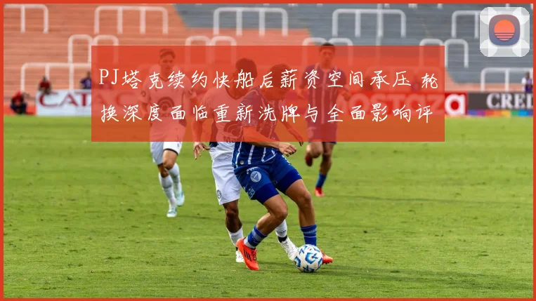 PJ塔克续约快船后薪资空间承压 轮换深度面临重新洗牌与全面影响评估