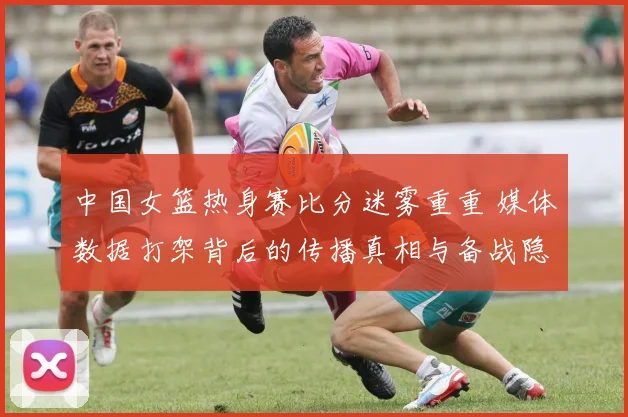 中国女篮热身赛比分迷雾重重 媒体数据打架背后的传播真相与备战隐忧