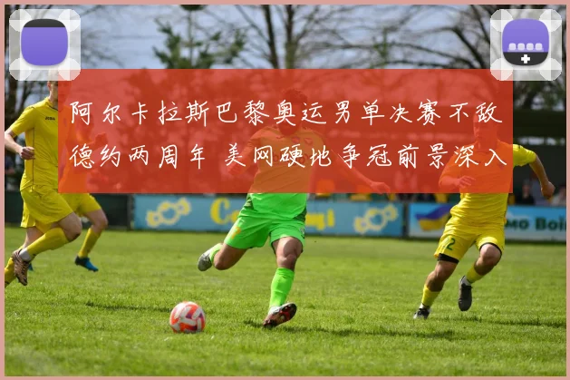 阿尔卡拉斯巴黎奥运男单决赛不敌德约两周年 美网硬地争冠前景深入分析