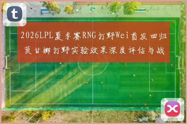 2026LPL夏季赛RNG打野Wei首发回归 莫甘娜打野实验效果深度评估与战术影响分析