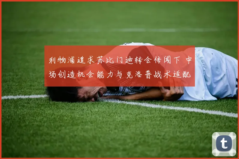 利物浦追求苏比门迪转会传闻下 中场创造机会能力与克洛普战术适配