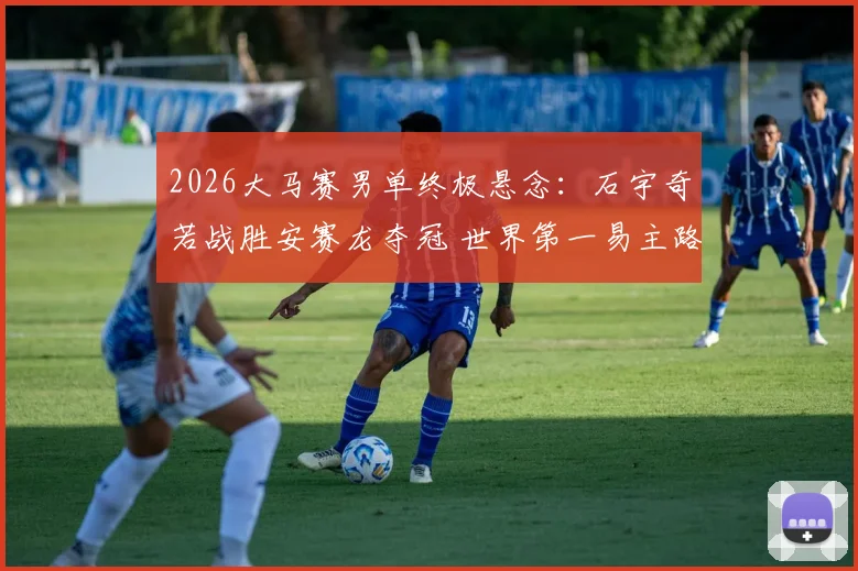 2026大马赛男单终极悬念：石宇奇若战胜安赛龙夺冠 世界第一易主路径全解析