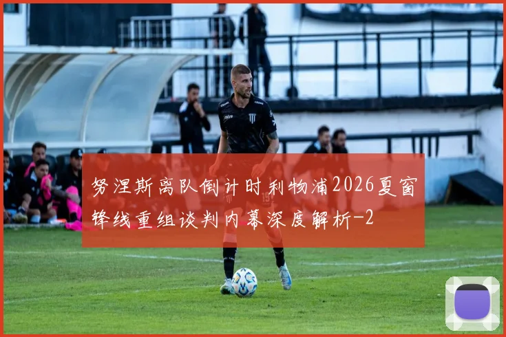 努涅斯离队倒计时利物浦2026夏窗锋线重组谈判内幕深度解析