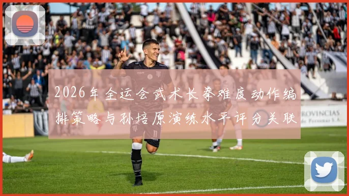 2026年全运会武术长拳难度动作编排策略与孙培原演练水平评分关联深度解析