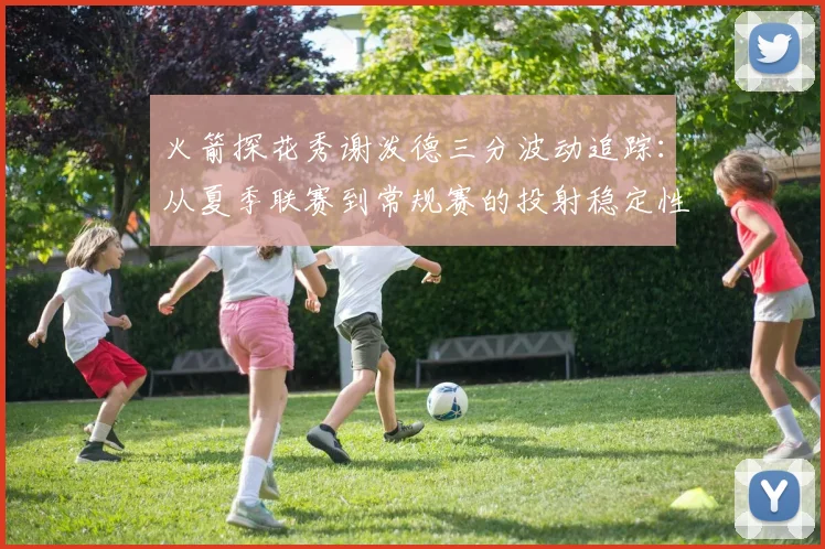 火箭探花秀谢泼德三分波动追踪:从夏季联赛到常规赛的投射稳定性深度评估