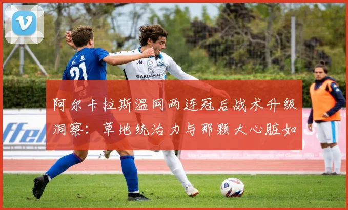 阿尔卡拉斯温网两连冠后战术升级洞察：草地统治力与那颗大心脏如何撑起三连冠梦想