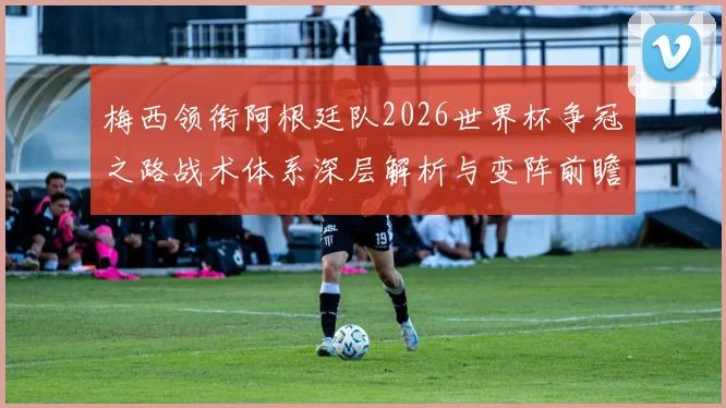 梅西领衔阿根廷队2026世界杯争冠之路战术体系深层解析与变阵前瞻
