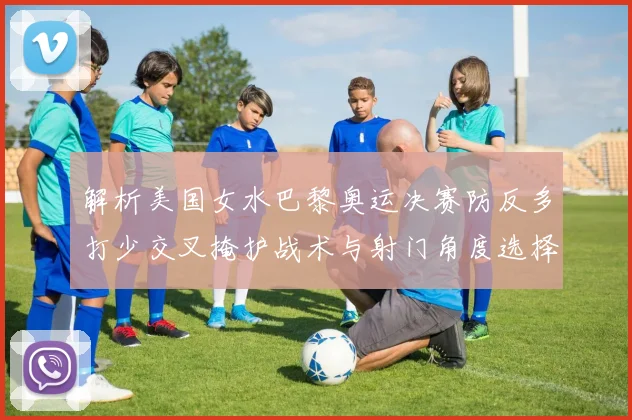 解析美国女水巴黎奥运决赛防反多打少交叉掩护战术与射门角度选择