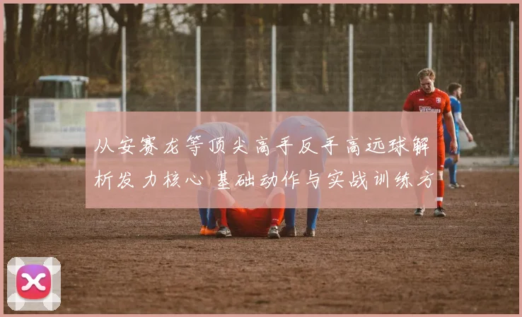 从安赛龙等顶尖高手反手高远球解析发力核心 基础动作与实战训练方法全掌握