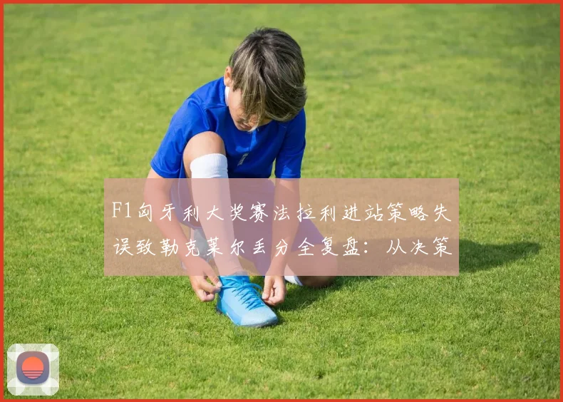 F1匈牙利大奖赛法拉利进站策略失误致勒克莱尔丢分全复盘：从决策到代价