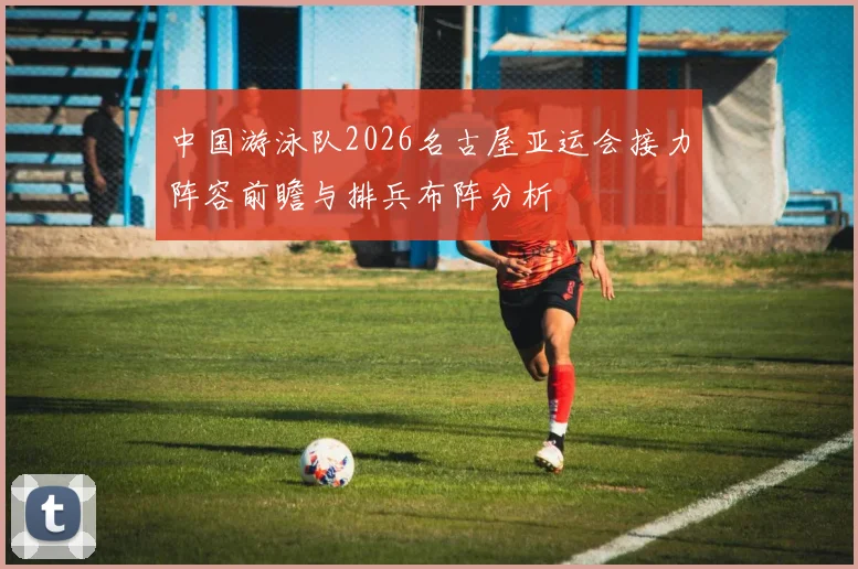 中国游泳队2026名古屋亚运会接力阵容前瞻与排兵布阵分析