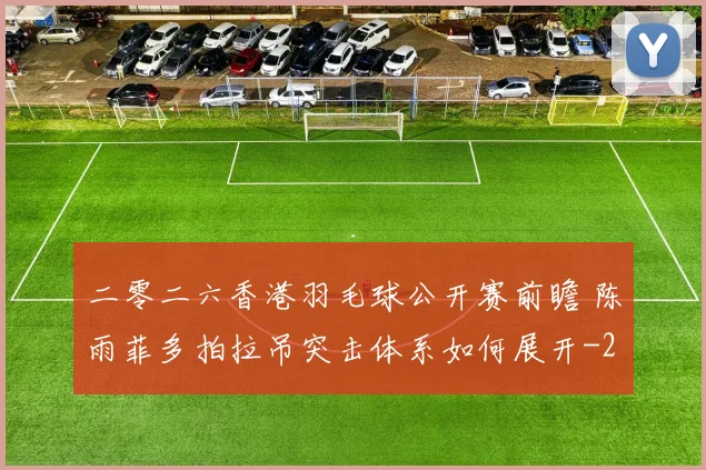 二零二六香港羽毛球公开赛前瞻 陈雨菲多拍拉吊突击体系如何展开