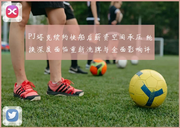 PJ塔克续约快船后薪资空间承压 轮换深度面临重新洗牌与全面影响评估