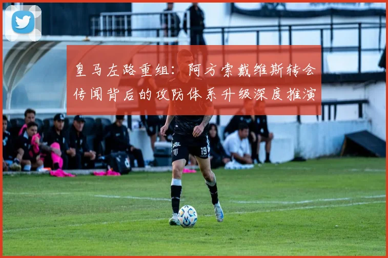 皇马左路重组：阿方索戴维斯转会传闻背后的攻防体系升级深度推演