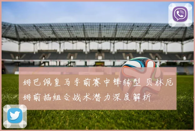 姆巴佩皇马季前赛中锋转型 贝林厄姆前插组合战术潜力深度解析