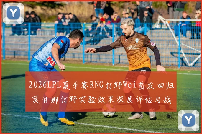 2026LPL夏季赛RNG打野Wei首发回归 莫甘娜打野实验效果深度评估与战术影响分析
