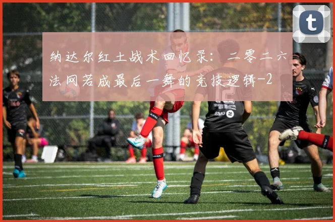 纳达尔红土战术回忆录:二零二六法网若成最后一舞的竞技逻辑